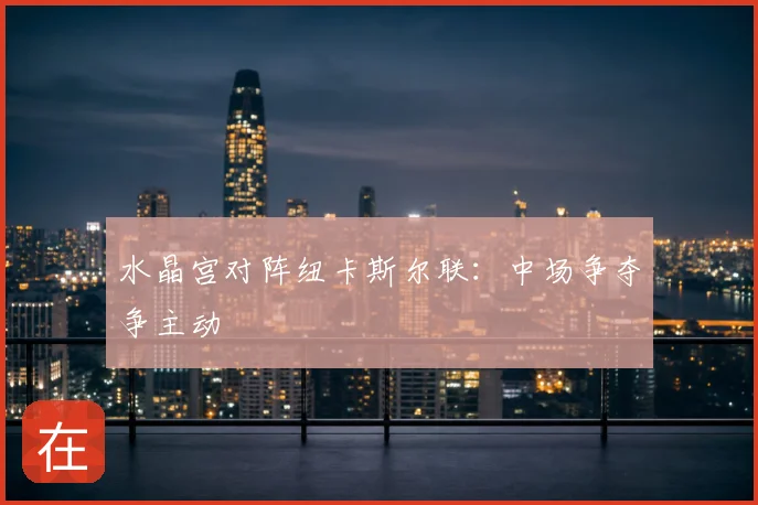 水晶宫对阵纽卡斯尔联:中场争夺争主动